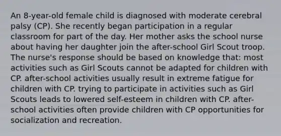 An 8-year-old female child is diagnosed with moderate cerebral palsy (CP). She recently began participation in a regular classroom for part of the day. Her mother asks the school nurse about having her daughter join the after-school Girl Scout troop. The nurse's response should be based on knowledge that: most activities such as Girl Scouts cannot be adapted for children with CP. after-school activities usually result in extreme fatigue for children with CP. trying to participate in activities such as Girl Scouts leads to lowered self-esteem in children with CP. after-school activities often provide children with CP opportunities for socialization and recreation.