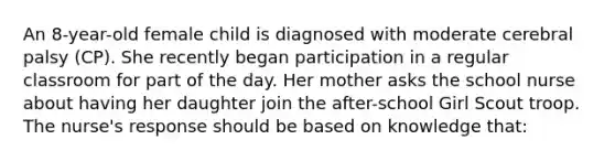 An 8-year-old female child is diagnosed with moderate cerebral palsy (CP). She recently began participation in a regular classroom for part of the day. Her mother asks the school nurse about having her daughter join the after-school Girl Scout troop. The nurse's response should be based on knowledge that: