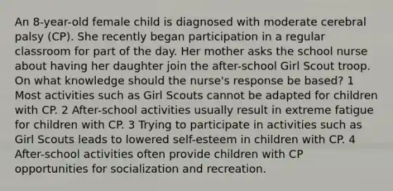 An 8-year-old female child is diagnosed with moderate cerebral palsy (CP). She recently began participation in a regular classroom for part of the day. Her mother asks the school nurse about having her daughter join the after-school Girl Scout troop. On what knowledge should the nurse's response be based? 1 Most activities such as Girl Scouts cannot be adapted for children with CP. 2 After-school activities usually result in extreme fatigue for children with CP. 3 Trying to participate in activities such as Girl Scouts leads to lowered self-esteem in children with CP. 4 After-school activities often provide children with CP opportunities for socialization and recreation.