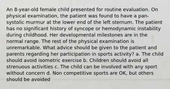 An 8-year-old female child presented for routine evaluation. On physical examination, the patient was found to have a pan-systolic murmur at the lower end of the left sternum. The patient has no significant history of syncope or hemodynamic instability during childhood. Her developmental milestones are in the normal range. The rest of the physical examination is unremarkable. What advice should be given to the patient and parents regarding her participation in sports activity? a. The child should avoid isometric exercise b. Children should avoid all strenuous activities c. The child can be involved with any sport without concern d. Non competitive sports are OK, but others should be avoided