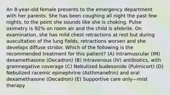 An 8-year-old female presents to the emergency department with her parents. She has been coughing all night the past few nights, to the point she sounds like she is choking. Pulse oximetry is 92% on room air and the child is afebrile. On examination, she has mild chest retractions at rest but during auscultation of the lung fields, retractions worsen and she develops diffuse stridor. Which of the following is the recommended treatment for this patient? (A) Intramuscular (IM) dexamethasone (Decadron) (B) Intravenous (IV) antibiotics, with gramnegative coverage (C) Nebulized budesonide (Pulmicort) (D) Nebulized racemic epinephrine (Asthmanefrin) and oral dexamethasone (Decadron) (E) Supportive care only—mist therapy