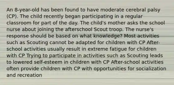 An 8-year-old has been found to have moderate cerebral palsy (CP). The child recently began participating in a regular classroom for part of the day. The child's mother asks the school nurse about joining the afterschool Scout troop. The nurse's response should be based on what knowledge? Most activities such as Scouting cannot be adapted for children with CP After-school activities usually result in extreme fatigue for children with CP Trying to participate in activities such as Scouting leads to lowered self-esteem in children with CP After-school activities often provide children with CP with opportunities for socialization and recreation