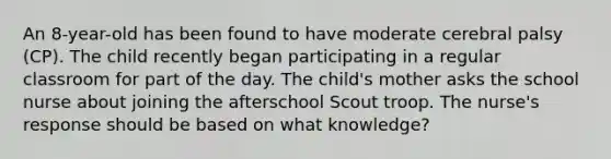 An 8-year-old has been found to have moderate cerebral palsy (CP). The child recently began participating in a regular classroom for part of the day. The child's mother asks the school nurse about joining the afterschool Scout troop. The nurse's response should be based on what knowledge?