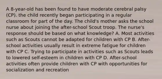 A 8-year-old has been found to have moderate cerebral palsy (CP). the child recently began participating in a regular classroom for part of the day. The child's mother asks the school nurse about joining the after-school Scout troop. The nurse's response should be based on what knowledge? A. Most activities such as Scouts cannot be adapted for children with CP B. After-school activities usually result in extreme fatigue for children with CP C. Trying to participate in activities such as Scouts leads to lowered self-esteem in children with CP D. After-school activities often provide children with CP with opportunities for socialization and recreation