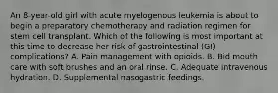 An 8-year-old girl with acute myelogenous leukemia is about to begin a preparatory chemotherapy and radiation regimen for stem cell transplant. Which of the following is most important at this time to decrease her risk of gastrointestinal (GI) complications? A. Pain management with opioids. B. Bid mouth care with soft brushes and an oral rinse. C. Adequate intravenous hydration. D. Supplemental nasogastric feedings.