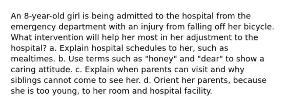 An 8-year-old girl is being admitted to the hospital from the emergency department with an injury from falling off her bicycle. What intervention will help her most in her adjustment to the hospital? a. Explain hospital schedules to her, such as mealtimes. b. Use terms such as "honey" and "dear" to show a caring attitude. c. Explain when parents can visit and why siblings cannot come to see her. d. Orient her parents, because she is too young, to her room and hospital facility.