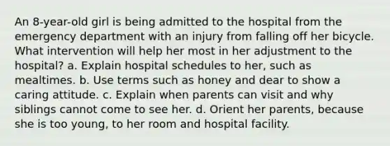 An 8-year-old girl is being admitted to the hospital from the emergency department with an injury from falling off her bicycle. What intervention will help her most in her adjustment to the hospital? a. Explain hospital schedules to her, such as mealtimes. b. Use terms such as honey and dear to show a caring attitude. c. Explain when parents can visit and why siblings cannot come to see her. d. Orient her parents, because she is too young, to her room and hospital facility.