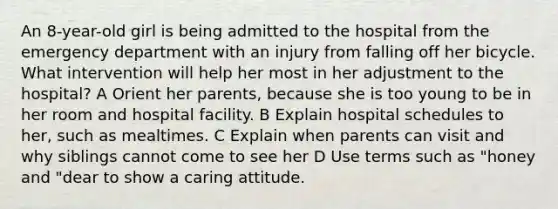 An 8-year-old girl is being admitted to the hospital from the emergency department with an injury from falling off her bicycle. What intervention will help her most in her adjustment to the hospital? A Orient her parents, because she is too young to be in her room and hospital facility. B Explain hospital schedules to her, such as mealtimes. C Explain when parents can visit and why siblings cannot come to see her D Use terms such as "honey and "dear to show a caring attitude.