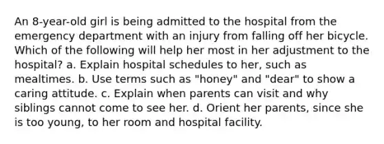 An 8-year-old girl is being admitted to the hospital from the emergency department with an injury from falling off her bicycle. Which of the following will help her most in her adjustment to the hospital? a. Explain hospital schedules to her, such as mealtimes. b. Use terms such as "honey" and "dear" to show a caring attitude. c. Explain when parents can visit and why siblings cannot come to see her. d. Orient her parents, since she is too young, to her room and hospital facility.