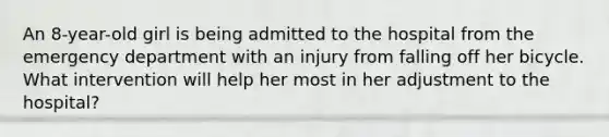 An 8-year-old girl is being admitted to the hospital from the emergency department with an injury from falling off her bicycle. What intervention will help her most in her adjustment to the hospital?