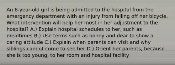 An 8-year-old girl is being admitted to the hospital from the emergency department with an injury from falling off her bicycle. What intervention will help her most in her adjustment to the hospital? A.) Explain hospital schedules to her, such as mealtimes B.) Use terms such as honey and dear to show a caring attitude C.) Explain when parents can visit and why siblings cannot come to see her D.) Orient her parents, because she is too young, to her room and hospital facility