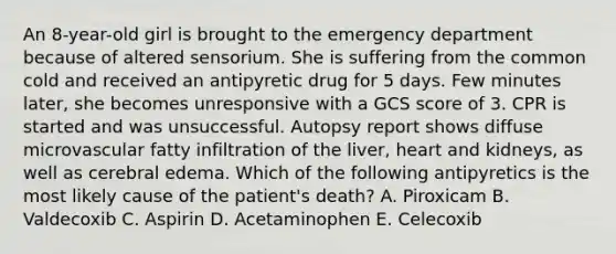 An 8-year-old girl is brought to the emergency department because of altered sensorium. She is suffering from the common cold and received an antipyretic drug for 5 days. Few minutes later, she becomes unresponsive with a GCS score of 3. CPR is started and was unsuccessful. Autopsy report shows diffuse microvascular fatty infiltration of the liver, heart and kidneys, as well as cerebral edema. Which of the following antipyretics is the most likely cause of the patient's death? A. Piroxicam B. Valdecoxib C. Aspirin D. Acetaminophen E. Celecoxib