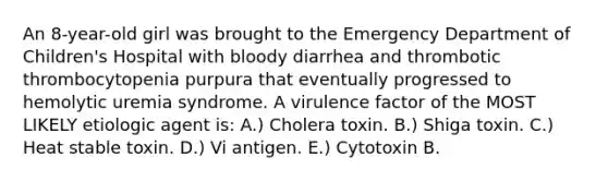 An 8-year-old girl was brought to the Emergency Department of Children's Hospital with bloody diarrhea and thrombotic thrombocytopenia purpura that eventually progressed to hemolytic uremia syndrome. A virulence factor of the MOST LIKELY etiologic agent is: A.) Cholera toxin. B.) Shiga toxin. C.) Heat stable toxin. D.) Vi antigen. E.) Cytotoxin B.