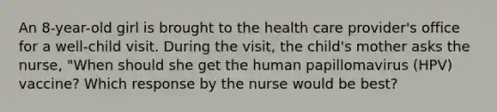 An 8-year-old girl is brought to the health care provider's office for a well-child visit. During the visit, the child's mother asks the nurse, "When should she get the human papillomavirus (HPV) vaccine? Which response by the nurse would be best?