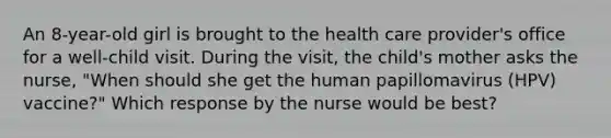 An 8-year-old girl is brought to the health care provider's office for a well-child visit. During the visit, the child's mother asks the nurse, "When should she get the human papillomavirus (HPV) vaccine?" Which response by the nurse would be best?