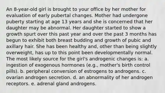 An 8-year-old girl is brought to your office by her mother for evaluation of early pubertal changes. Mother had undergone puberty starting at age 13 years and she is concerned that her daughter may be abnormal. Her daughter started to show a growth spurt over this past year and over the past 3 months has begun to exhibit both breast budding and growth of pubic and axillary hair. She has been healthy and, other than being slightly overweight, has up to this point been developmentally normal. The most likely source for the girl's androgenic changes is: a. ingestion of exogenous hormones (e.g., mother's birth control pills). b. peripheral conversion of estrogens to androgens. c. ovarian androgen secretion. d. an abnormality of her androgen receptors. e. adrenal gland androgens.