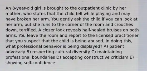 An 8-year-old girl is brought to the outpatient clinic by her mother, who states that the child fell while playing and may have broken her arm. You gently ask the child if you can look at her arm, but she runs to the corner of the room and crouches down, terrified. A closer look reveals half-healed bruises on both arms. You leave the room and report to the licensed practitioner that you suspect that the child is being abused. In doing this, what professional behavior is being displayed? A) patient advocacy B) respecting cultural diversity C) maintaining professional boundaries D) accepting constructive criticism E) showing self-confidence