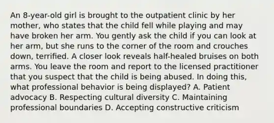 An 8-year-old girl is brought to the outpatient clinic by her mother, who states that the child fell while playing and may have broken her arm. You gently ask the child if you can look at her arm, but she runs to the corner of the room and crouches down, terriﬁed. A closer look reveals half-healed bruises on both arms. You leave the room and report to the licensed practitioner that you suspect that the child is being abused. In doing this, what professional behavior is being displayed? A. Patient advocacy B. Respecting cultural diversity C. Maintaining professional boundaries D. Accepting constructive criticism