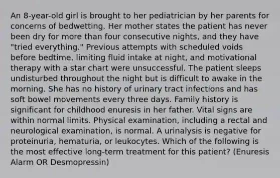 An 8-year-old girl is brought to her pediatrician by her parents for concerns of bedwetting. Her mother states the patient has never been dry for more than four consecutive nights, and they have "tried everything." Previous attempts with scheduled voids before bedtime, limiting fluid intake at night, and motivational therapy with a star chart were unsuccessful. The patient sleeps undisturbed throughout the night but is difficult to awake in the morning. She has no history of urinary tract infections and has soft bowel movements every three days. Family history is significant for childhood enuresis in her father. Vital signs are within normal limits. Physical examination, including a rectal and neurological examination, is normal. A urinalysis is negative for proteinuria, hematuria, or leukocytes. Which of the following is the most effective long-term treatment for this patient? (Enuresis Alarm OR Desmopressin)