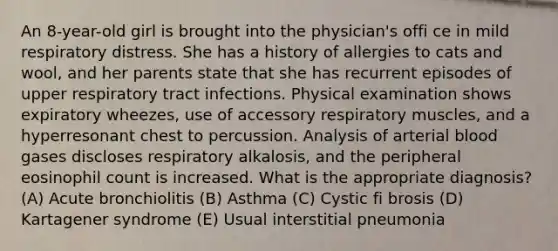 An 8-year-old girl is brought into the physician's offi ce in mild respiratory distress. She has a history of allergies to cats and wool, and her parents state that she has recurrent episodes of upper respiratory tract infections. Physical examination shows expiratory wheezes, use of accessory respiratory muscles, and a hyperresonant chest to percussion. Analysis of arterial blood gases discloses respiratory alkalosis, and the peripheral eosinophil count is increased. What is the appropriate diagnosis? (A) Acute bronchiolitis (B) Asthma (C) Cystic fi brosis (D) Kartagener syndrome (E) Usual interstitial pneumonia