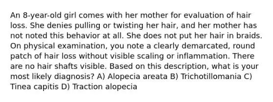 An 8-year-old girl comes with her mother for evaluation of hair loss. She denies pulling or twisting her hair, and her mother has not noted this behavior at all. She does not put her hair in braids. On physical examination, you note a clearly demarcated, round patch of hair loss without visible scaling or inflammation. There are no hair shafts visible. Based on this description, what is your most likely diagnosis? A) Alopecia areata B) Trichotillomania C) Tinea capitis D) Traction alopecia