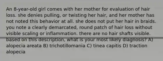 An 8-year-old girl comes with her mother for evaluation of hair loss. she denies pulling, or twisting her hair, and her mother has not noted this behavior at all. she does not put her hair in braids. you note a clearly demarcated, round patch of hair loss without visible scaling or inflammation. there are no hair shafts visible. based on this description, what is your most likely diagnosis? A) alopecia areata B) trichotillomania C) tinea capitis D) traction alopecia