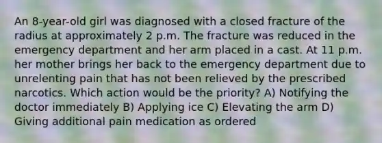 An 8-year-old girl was diagnosed with a closed fracture of the radius at approximately 2 p.m. The fracture was reduced in the emergency department and her arm placed in a cast. At 11 p.m. her mother brings her back to the emergency department due to unrelenting pain that has not been relieved by the prescribed narcotics. Which action would be the priority? A) Notifying the doctor immediately B) Applying ice C) Elevating the arm D) Giving additional pain medication as ordered