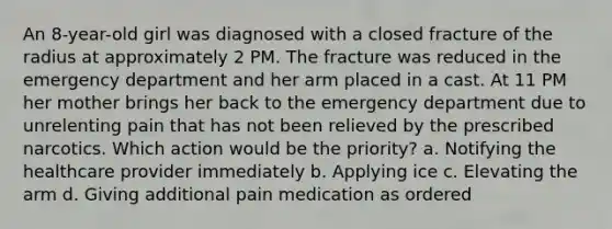 An 8-year-old girl was diagnosed with a closed fracture of the radius at approximately 2 PM. The fracture was reduced in the emergency department and her arm placed in a cast. At 11 PM her mother brings her back to the emergency department due to unrelenting pain that has not been relieved by the prescribed narcotics. Which action would be the priority? a. Notifying the healthcare provider immediately b. Applying ice c. Elevating the arm d. Giving additional pain medication as ordered