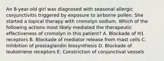 An 8-year-old girl was diagnosed with seasonal allergic conjunctivitis triggered by exposure to airborne pollen. She started a topical therapy with cromolyn sodium. Which of the following actions most likely mediated the therapeutic effectiveness of cromolyn in this patient? A. Blockade of H1 receptors B. Blockade of mediator release from mast cells C. Inhibition of prostaglandin biosynthesis D. Blockade of leukotriene receptors E. Constriction of conjunctival vessels