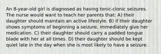 An 8-year-old girl is diagnosed as having tonic-clonic seizures. The nurse would want to teach her parents that: A) their daughter should maintain an active lifestyle. B) if their daughter shows symptoms of beginning a seizure, immediately give her medication. C) their daughter should carry a padded tongue blade with her at all times. D) their daughter should be kept quiet late in the day when she is most likely to have a seizure.