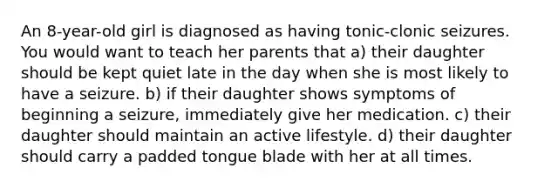 An 8-year-old girl is diagnosed as having tonic-clonic seizures. You would want to teach her parents that a) their daughter should be kept quiet late in the day when she is most likely to have a seizure. b) if their daughter shows symptoms of beginning a seizure, immediately give her medication. c) their daughter should maintain an active lifestyle. d) their daughter should carry a padded tongue blade with her at all times.