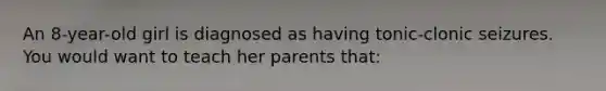 An 8-year-old girl is diagnosed as having tonic-clonic seizures. You would want to teach her parents that: