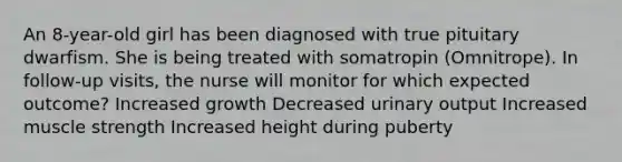 An 8-year-old girl has been diagnosed with true pituitary dwarfism. She is being treated with somatropin (Omnitrope). In follow-up visits, the nurse will monitor for which expected outcome? Increased growth Decreased urinary output Increased muscle strength Increased height during puberty