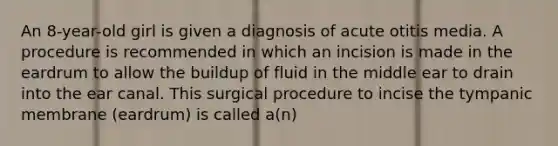 An 8-year-old girl is given a diagnosis of acute otitis media. A procedure is recommended in which an incision is made in the eardrum to allow the buildup of fluid in the middle ear to drain into the ear canal. This surgical procedure to incise the tympanic membrane (eardrum) is called a(n)