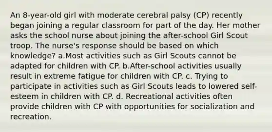 An 8-year-old girl with moderate cerebral palsy (CP) recently began joining a regular classroom for part of the day. Her mother asks the school nurse about joining the after-school Girl Scout troop. The nurse's response should be based on which knowledge? a.Most activities such as Girl Scouts cannot be adapted for children with CP. b.After-school activities usually result in extreme fatigue for children with CP. c. Trying to participate in activities such as Girl Scouts leads to lowered self-esteem in children with CP. d. Recreational activities often provide children with CP with opportunities for socialization and recreation.