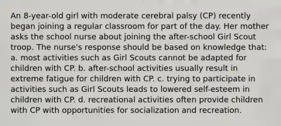 An 8-year-old girl with moderate cerebral palsy (CP) recently began joining a regular classroom for part of the day. Her mother asks the school nurse about joining the after-school Girl Scout troop. The nurse's response should be based on knowledge that: a. most activities such as Girl Scouts cannot be adapted for children with CP. b. after-school activities usually result in extreme fatigue for children with CP. c. trying to participate in activities such as Girl Scouts leads to lowered self-esteem in children with CP. d. recreational activities often provide children with CP with opportunities for socialization and recreation.