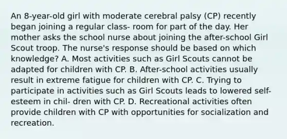 An 8-year-old girl with moderate cerebral palsy (CP) recently began joining a regular class- room for part of the day. Her mother asks the school nurse about joining the after-school Girl Scout troop. The nurse's response should be based on which knowledge? A. Most activities such as Girl Scouts cannot be adapted for children with CP. B. After-school activities usually result in extreme fatigue for children with CP. C. Trying to participate in activities such as Girl Scouts leads to lowered self-esteem in chil- dren with CP. D. Recreational activities often provide children with CP with opportunities for socialization and recreation.