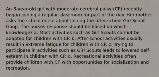 An 8-year-old girl with moderate cerebral palsy (CP) recently began joining a regular classroom for part of the day. Her mother asks the school nurse about joining the after-school Girl Scout troop. The nurses response should be based on which knowledge? a. Most activities such as Girl Scouts cannot be adapted for children with CP. b. After-school activities usually result in extreme fatigue for children with CP. c. Trying to participate in activities such as Girl Scouts leads to lowered self-esteem in children with CP. d. Recreational activities often provide children with CP with opportunities for socialization and recreation.