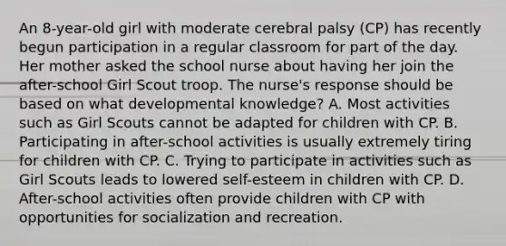 An 8-year-old girl with moderate cerebral palsy (CP) has recently begun participation in a regular classroom for part of the day. Her mother asked the school nurse about having her join the after-school Girl Scout troop. The nurse's response should be based on what developmental knowledge? A. Most activities such as Girl Scouts cannot be adapted for children with CP. B. Participating in after-school activities is usually extremely tiring for children with CP. C. Trying to participate in activities such as Girl Scouts leads to lowered self-esteem in children with CP. D. After-school activities often provide children with CP with opportunities for socialization and recreation.