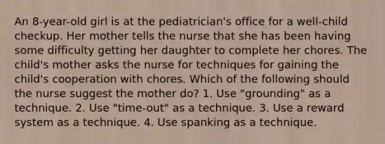 An 8-year-old girl is at the pediatrician's office for a well-child checkup. Her mother tells the nurse that she has been having some difficulty getting her daughter to complete her chores. The child's mother asks the nurse for techniques for gaining the child's cooperation with chores. Which of the following should the nurse suggest the mother do? 1. Use "grounding" as a technique. 2. Use "time-out" as a technique. 3. Use a reward system as a technique. 4. Use spanking as a technique.