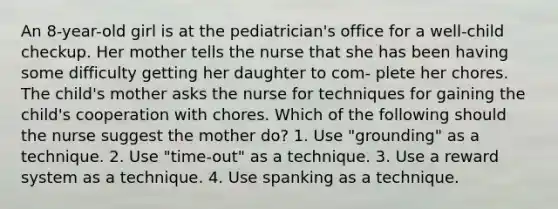 An 8-year-old girl is at the pediatrician's office for a well-child checkup. Her mother tells the nurse that she has been having some difficulty getting her daughter to com- plete her chores. The child's mother asks the nurse for techniques for gaining the child's cooperation with chores. Which of the following should the nurse suggest the mother do? 1. Use "grounding" as a technique. 2. Use "time-out" as a technique. 3. Use a reward system as a technique. 4. Use spanking as a technique.