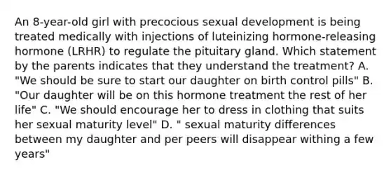 An 8-year-old girl with precocious sexual development is being treated medically with injections of luteinizing hormone-releasing hormone (LRHR) to regulate the pituitary gland. Which statement by the parents indicates that they understand the treatment? A. "We should be sure to start our daughter on birth control pills" B. "Our daughter will be on this hormone treatment the rest of her life" C. "We should encourage her to dress in clothing that suits her sexual maturity level" D. " sexual maturity differences between my daughter and per peers will disappear withing a few years"