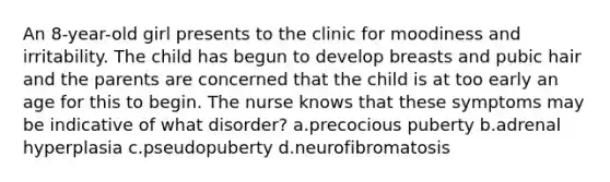 An 8-year-old girl presents to the clinic for moodiness and irritability. The child has begun to develop breasts and pubic hair and the parents are concerned that the child is at too early an age for this to begin. The nurse knows that these symptoms may be indicative of what disorder? a.precocious puberty b.adrenal hyperplasia c.pseudopuberty d.neurofibromatosis