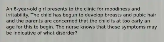 An 8-year-old girl presents to the clinic for moodiness and irritability. The child has begun to develop breasts and pubic hair and the parents are concerned that the child is at too early an age for this to begin. The nurse knows that these symptoms may be indicative of what disorder?