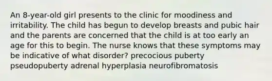 An 8-year-old girl presents to the clinic for moodiness and irritability. The child has begun to develop breasts and pubic hair and the parents are concerned that the child is at too early an age for this to begin. The nurse knows that these symptoms may be indicative of what disorder? precocious puberty pseudopuberty adrenal hyperplasia neurofibromatosis