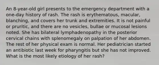 An 8-year-old girl presents to the emergency department with a one-day history of rash. The rash is erythematous, macular, blanching, and covers her trunk and extremities. It is not painful or pruritic, and there are no vesicles, bullae or mucosal lesions noted. She has bilateral lymphadenopathy in the posterior cervical chains with splenomegaly on palpation of her abdomen. The rest of her physical exam is normal. Her pediatrician started an antibiotic last week for pharyngitis but she has not improved. What is the most likely etiology of her rash?