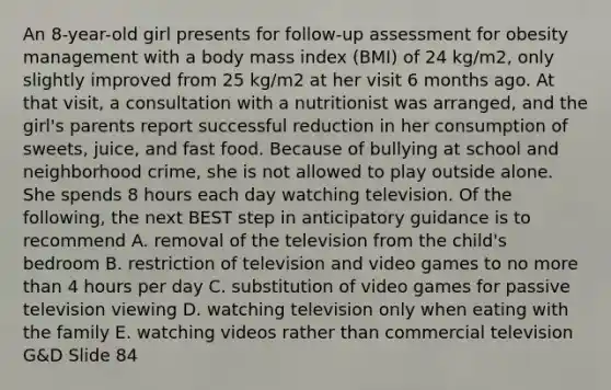 An 8-year-old girl presents for follow-up assessment for obesity management with a body mass index (BMI) of 24 kg/m2, only slightly improved from 25 kg/m2 at her visit 6 months ago. At that visit, a consultation with a nutritionist was arranged, and the girl's parents report successful reduction in her consumption of sweets, juice, and fast food. Because of bullying at school and neighborhood crime, she is not allowed to play outside alone. She spends 8 hours each day watching television. Of the following, the next BEST step in anticipatory guidance is to recommend A. removal of the television from the child's bedroom B. restriction of television and video games to no more than 4 hours per day C. substitution of video games for passive television viewing D. watching television only when eating with the family E. watching videos rather than commercial television G&D Slide 84