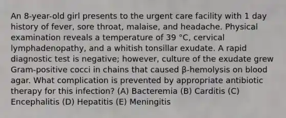 An 8-year-old girl presents to the urgent care facility with 1 day history of fever, sore throat, malaise, and headache. Physical examination reveals a temperature of 39 °C, cervical lymphadenopathy, and a whitish tonsillar exudate. A rapid diagnostic test is negative; however, culture of the exudate grew Gram-positive cocci in chains that caused β-hemolysis on blood agar. What complication is prevented by appropriate antibiotic therapy for this infection? (A) Bacteremia (B) Carditis (C) Encephalitis (D) Hepatitis (E) Meningitis