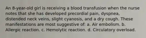 An 8-year-old girl is receiving a blood transfusion when the nurse notes that she has developed precordial pain, dyspnea, distended neck veins, slight cyanosis, and a dry cough. These manifestations are most suggestive of: a. Air embolism. b. Allergic reaction. c. Hemolytic reaction. d. Circulatory overload.