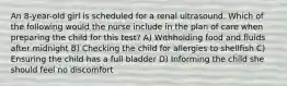 An 8-year-old girl is scheduled for a renal ultrasound. Which of the following would the nurse include in the plan of care when preparing the child for this test? A) Withholding food and fluids after midnight B) Checking the child for allergies to shellfish C) Ensuring the child has a full bladder D) Informing the child she should feel no discomfort